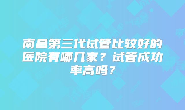 南昌第三代试管比较好的医院有哪几家？试管成功率高吗？