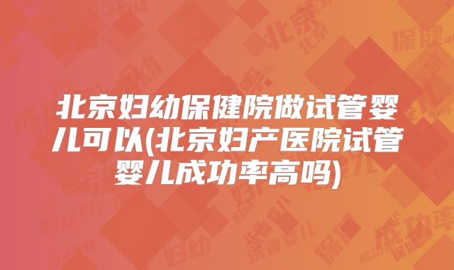 北京妇幼保健院做试管婴儿可以(北京妇产医院试管婴儿成功率高吗)