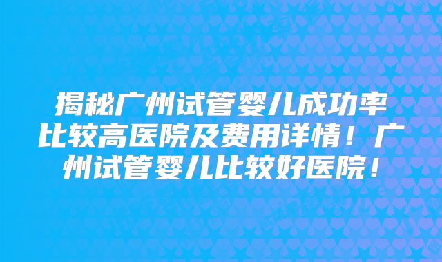 揭秘广州试管婴儿成功率比较高医院及费用详情！广州试管婴儿比较好医院！