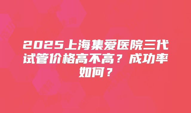 2025上海集爱医院三代试管价格高不高？成功率如何？