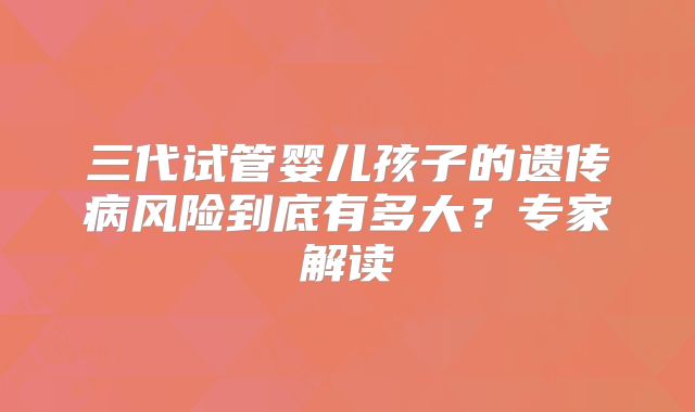 三代试管婴儿孩子的遗传病风险到底有多大?专家解读