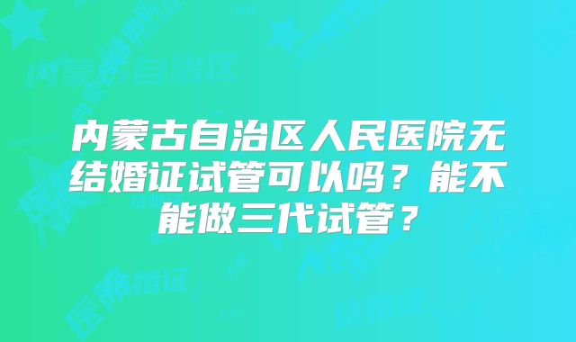 内蒙古自治区人民医院无结婚证试管可以吗?能不能做三代试管?