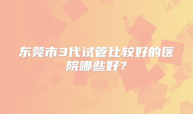 东莞市3代试管比较好的医院哪些好？
