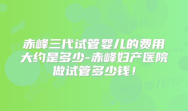 赤峰三代试管婴儿的费用大约是多少-赤峰妇产医院做试管多少钱！
