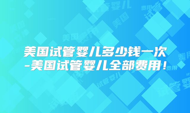 美国试管婴儿多少钱一次-美国试管婴儿全部费用！