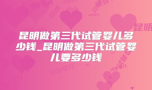 昆明做第三代试管婴儿多少钱_昆明做第三代试管婴儿要多少钱