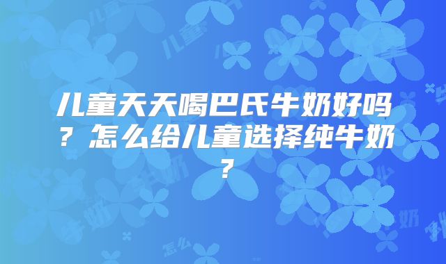 儿童天天喝巴氏牛奶好吗？怎么给儿童选择纯牛奶？