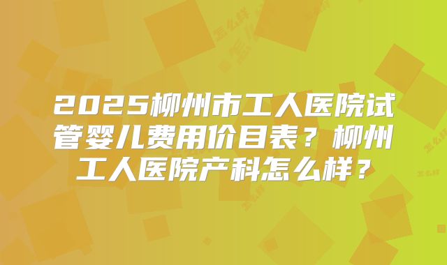 2025柳州市工人医院试管婴儿费用价目表?柳州工人医院产科怎么样?