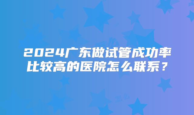 2024广东做试管成功率比较高的医院怎么联系?