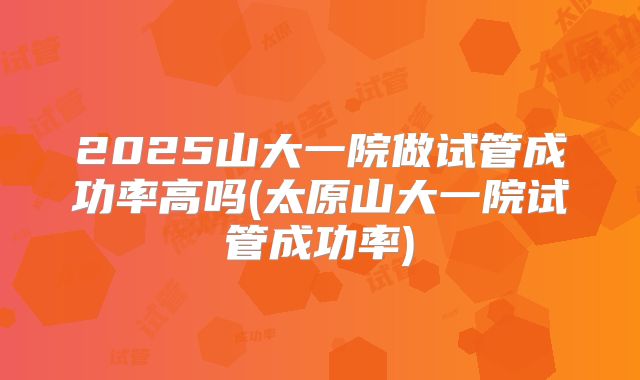 2025山大一院做试管成功率高吗(太原山大一院试管成功率)