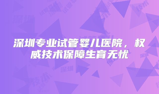 深圳专业试管婴儿医院，权威技术保障生育无忧