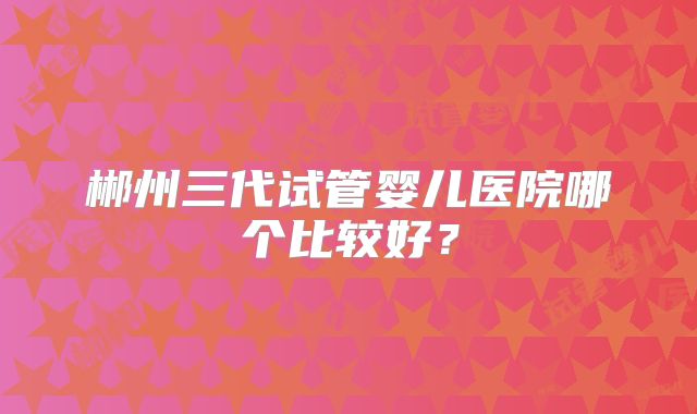 郴州三代试管婴儿医院哪个比较好？