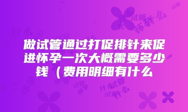 做试管通过打促排针来促进怀孕一次大概需要多少钱（费用明细有什么
