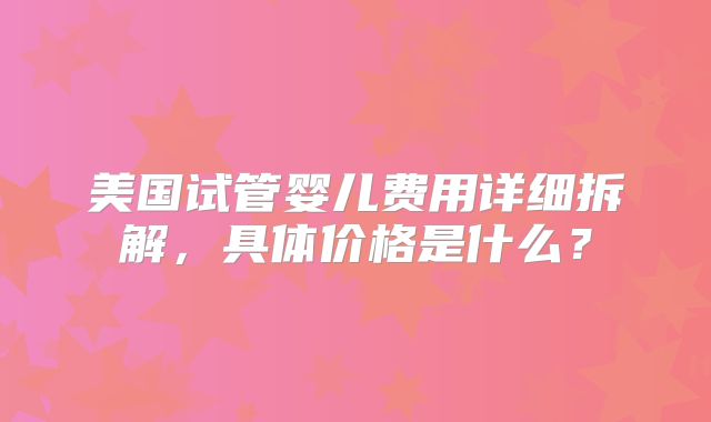 美国试管婴儿费用详细拆解，具体价格是什么？