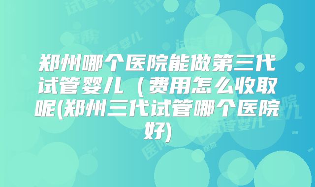 郑州哪个医院能做第三代试管婴儿(费用怎么收取呢(郑州三代试管哪个医院好)