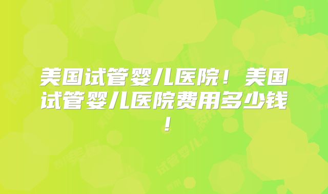 美国试管婴儿医院！美国试管婴儿医院费用多少钱！