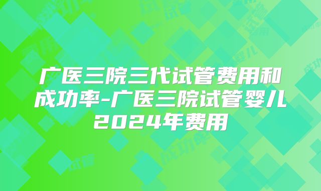 广医三院三代试管费用和成功率-广医三院试管婴儿2024年费用