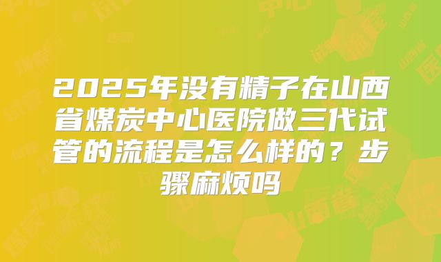 2025年没有精子在山西省煤炭中心医院做三代试管的流程是怎么样的？步骤麻烦吗