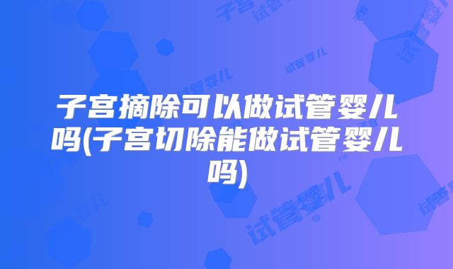 子宫摘除可以做试管婴儿吗(子宫切除能做试管婴儿吗)