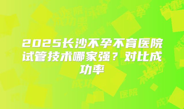 2025长沙不孕不育医院试管技术哪家强？对比成功率