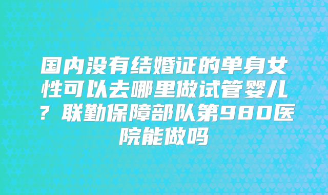 国内没有结婚证的单身女性可以去哪里做试管婴儿?联勤保障部队第980医院能做吗