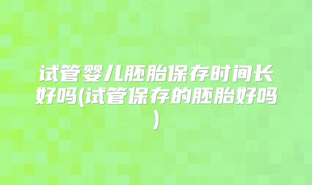 试管婴儿胚胎保存时间长好吗(试管保存的胚胎好吗)