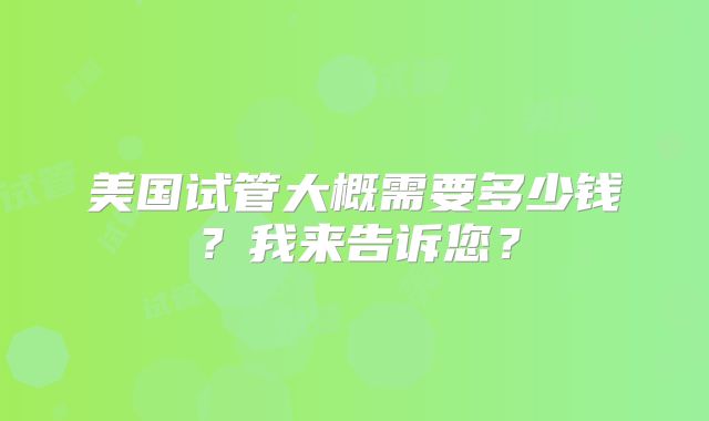 美国试管大概需要多少钱？我来告诉您？