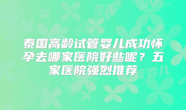 泰国高龄试管婴儿成功怀孕去哪家医院好些呢？五家医院强烈推荐
