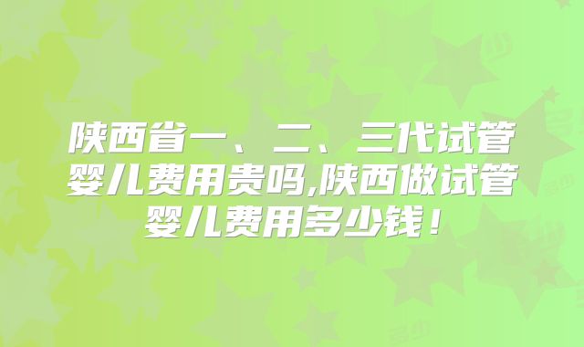 陕西省一、二、三代试管婴儿费用贵吗,陕西做试管婴儿费用多少钱！