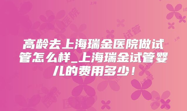 高龄去上海瑞金医院做试管怎么样_上海瑞金试管婴儿的费用多少！