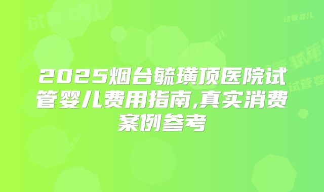 2025烟台毓璜顶医院试管婴儿费用指南,真实消费案例参考