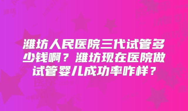 潍坊人民医院三代试管多少钱啊？潍坊现在医院做试管婴儿成功率咋样？