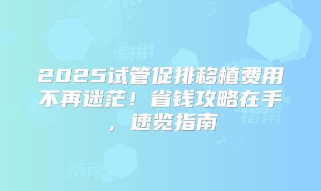 2025试管促排移植费用不再迷茫！省钱攻略在手，速览指南
