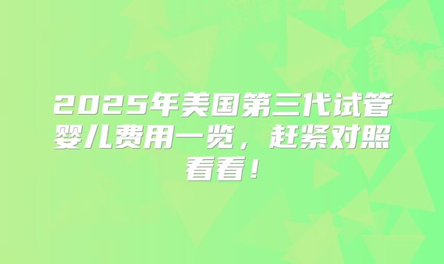 2025年美国第三代试管婴儿费用一览，赶紧对照看看！
