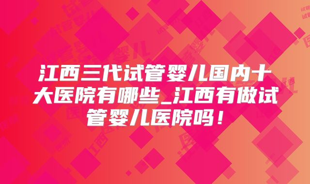 江西三代试管婴儿国内十大医院有哪些_江西有做试管婴儿医院吗!