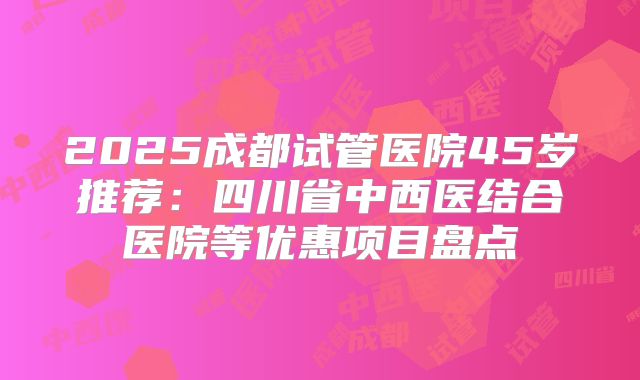 2025成都试管医院45岁推荐：四川省中西医结合医院等优惠项目盘点