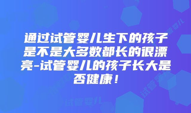 通过试管婴儿生下的孩子是不是大多数都长的很漂亮-试管婴儿的孩子长大是否健康！