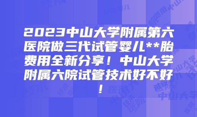 2023中山大学附属第六医院做三代试管婴儿**胎费用全新分享！中山大学附属六院试管技术好不好！
