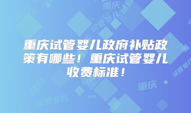 重庆试管婴儿政府补贴政策有哪些！重庆试管婴儿收费标准！