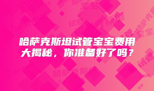 哈萨克斯坦试管宝宝费用大揭秘，你准备好了吗？