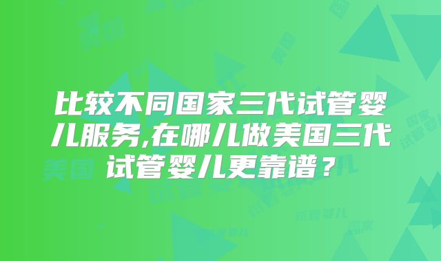 比较不同国家三代试管婴儿服务,在哪儿做美国三代试管婴儿更靠谱？