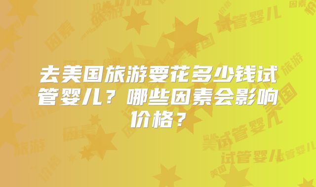 去美国旅游要花多少钱试管婴儿？哪些因素会影响价格？