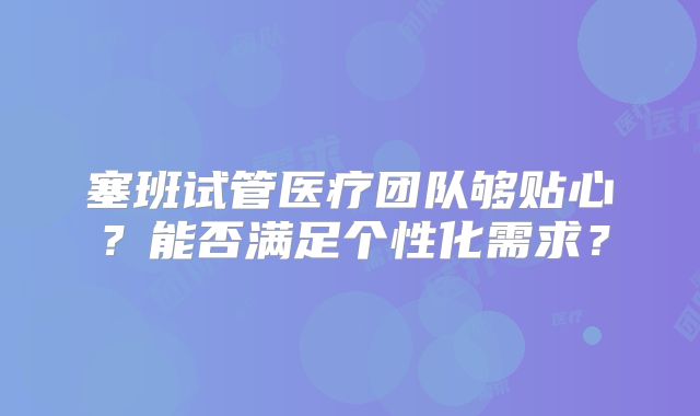 塞班试管医疗团队够贴心？能否满足个性化需求？