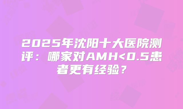 2025年沈阳十大医院测评：哪家对AMH<0.5患者更有经验？
