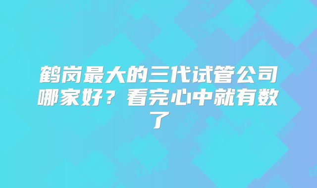 鹤岗最大的三代试管公司哪家好？看完心中就有数了