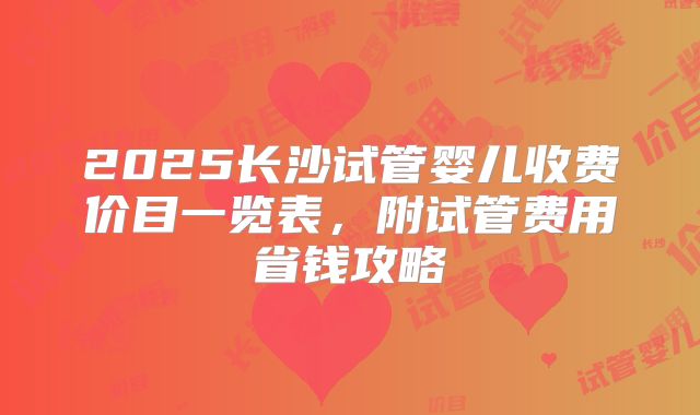 2025长沙试管婴儿收费价目一览表,附试管费用省钱攻略