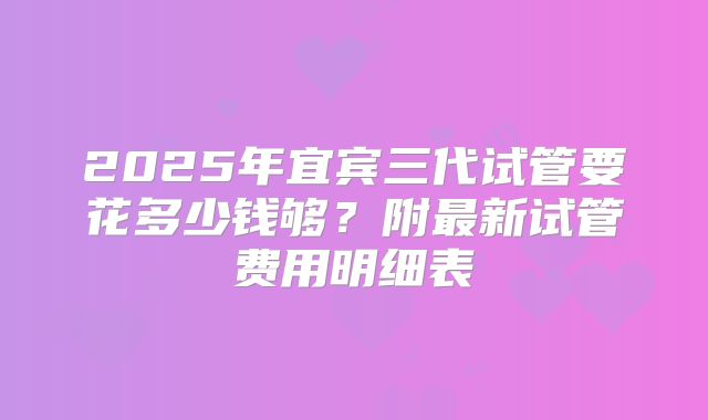 2025年宜宾三代试管要花多少钱够?附最新试管费用明细表