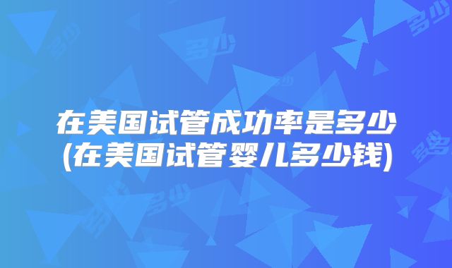 在美国试管成功率是多少(在美国试管婴儿多少钱)