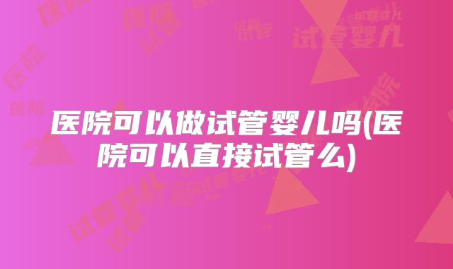 医院可以做试管婴儿吗(医院可以直接试管么)