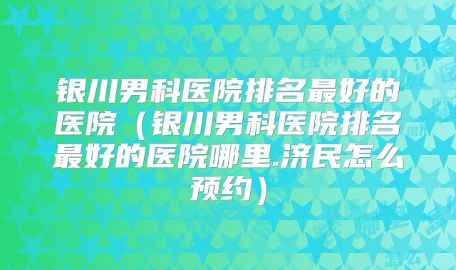 银川男科医院排名最好的医院（银川男科医院排名最好的医院哪里.济民怎么预约）